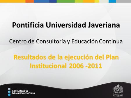 Pontificia Universidad Javeriana Centro de Consultoría y Educación Continua Resultados de la ejecución del Plan Institucional 2006 -2011.