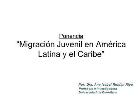 Ponencia “Migración Juvenil en América Latina y el Caribe” Por: Dra. Ana Isabel Roldán Rico Profesora e Investigadora Universidad de Querétaro.