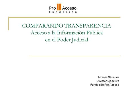 COMPARANDO TRANSPARENCIA Acceso a la Información Pública en el Poder Judicial Moisés Sánchez Director Ejecutivo Fundación Pro Acceso.