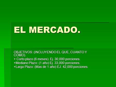 EL MERCADO. OBJETIVOS: (INCLUYENDO EL QUE, CUANTO Y COMO). + Corto plazo (6 meses). Ej. 30,000 porciones. +Mediano Plazo: (1 año) Ej. 33,000 porciones.