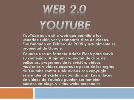 YouTube es un sitio web que permite a los usuarios subir, ver y compartir clips de videos. Fue fundado en Febrero de 2005 y actualmente es propiedad de.
