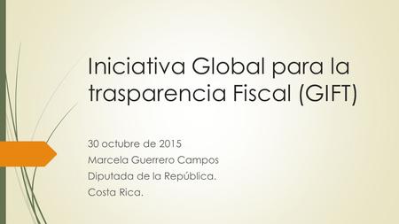 Iniciativa Global para la trasparencia Fiscal (GIFT) 30 octubre de 2015 Marcela Guerrero Campos Diputada de la República. Costa Rica.