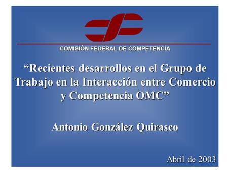 COMISIÓN FEDERAL DE COMPETENCIA “Recientes desarrollos en el Grupo de Trabajo en la Interacción entre Comercio y Competencia OMC” Antonio González Quirasco.