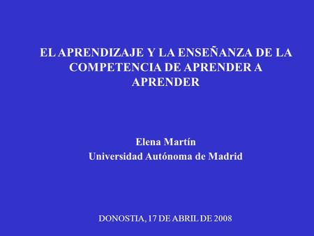 EL APRENDIZAJE Y LA ENSEÑANZA DE LA COMPETENCIA DE APRENDER A APRENDER Elena Martín Universidad Autónoma de Madrid DONOSTIA, 17 DE ABRIL DE 2008.