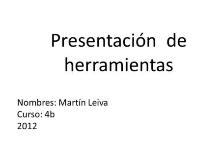 Presentación de herramientas Martín Leiva Nombres: Martín Leiva Curso: 4b 2012.