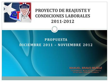 PROPUESTA DICIEMBRE 2011 – NOVIEMBRE 2012 PROYECTO DE REAJUSTE Y CONDICIONES LABORALES 2011-2012 MANUEL BRAVO MUÑOZ COORDINADOR MESA SECTOR PÚBLICO SECRETARIO.