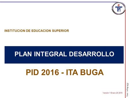 ITA Buga, 2014 PLAN INTEGRAL DESARROLLO PID 2016 - ITA BUGA INSTITUCION DE EDUCACION SUPERIOR Versión 1 Enero 20 2015.