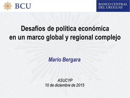 Desafíos de política económica en un marco global y regional complejo Mario Bergara ASUCYP 10 de diciembre de 2015.