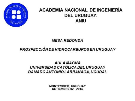MESA REDONDA PROSPECCIÓN DE HIDROCARBUROS EN URUGUAY AULA MAGNA UNIVERSIDAD CATÓLICA DEL URUGUAY DÁMADO ANTONIO LARRAÑAGA, UCUDAL MONTEVIDEO, URUGUAY SETIEMBRE.