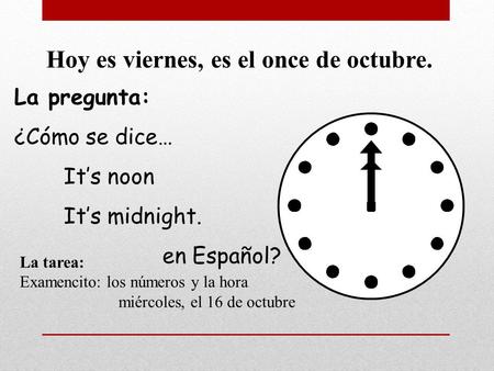 La pregunta: ¿Cómo se dice… It’s noon It’s midnight. en Español? Hoy es viernes, es el once de octubre. La tarea: Examencito: los números y la hora miércoles,