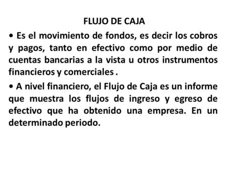 FLUJO DE CAJA • Es el movimiento de fondos, es decir los cobros y pagos, tanto en efectivo como por medio de cuentas bancarias a la vista u otros instrumentos.