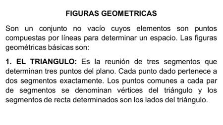 FIGURAS GEOMETRICAS   Son un conjunto no vacío cuyos elementos son puntos compuestas por líneas para determinar un espacio. Las figuras geométricas básicas.