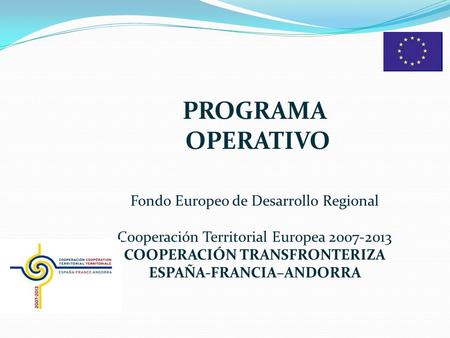 PROGRAMA OPERATIVO Fondo Europeo de Desarrollo Regional Cooperación Territorial Europea 2007-2013 COOPERACIÓN TRANSFRONTERIZA ESPAÑA-FRANCIA–ANDORRA.