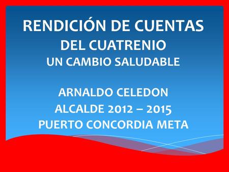 RENDICIÓN DE CUENTAS DEL CUATRENIO UN CAMBIO SALUDABLE ARNALDO CELEDON ALCALDE 2012 – 2015 PUERTO CONCORDIA META.
