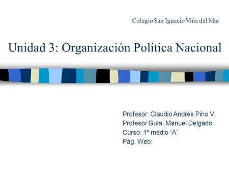 Unidad 3: Organización Política Nacional Profesor: Claudio Andrés Pino V. Profesor Guía: Manuel Delgado Curso: 1º medio “A” Pág. Web: Colegio San Ignacio.