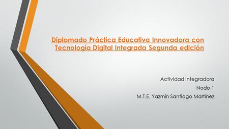 Diplomado Práctica Educativa Innovadora con Tecnología Digital Integrada Segunda edición Actividad Integradora Nodo 1 M.T.E. Yazmin Santiago Martínez.