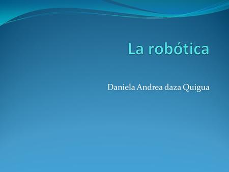 Daniela Andrea daza Quigua. La robótica La historia de la robótica va unida a la construcción de ¨artefacto¨ que trataban de materializar el deseo del.