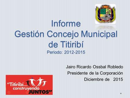 Informe Gestión Concejo Municipal de Titiribí Periodo: 2012-2015 Jairo Ricardo Ossbal Robledo Presidente de la Corporación Diciembre de 2015.