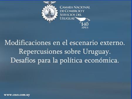 Modificaciones en el escenario externo. Repercusiones sobre Uruguay. Desafíos para la política económica. www.cncs.com.uy.