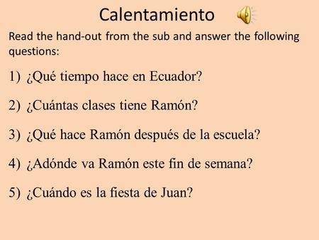 Calentamiento Read the hand-out from the sub and answer the following questions: 1)¿Qué tiempo hace en Ecuador? 2)¿Cuántas clases tiene Ramón? 3)¿Qué.
