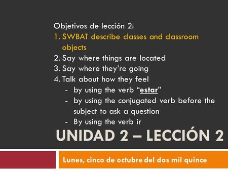 UNIDAD 2 – LECCIÓN 2 Lunes, cinco de octubre del dos mil quince Objetivos de lección 2: 1.SWBAT describe classes and classroom objects 2.Say where things.