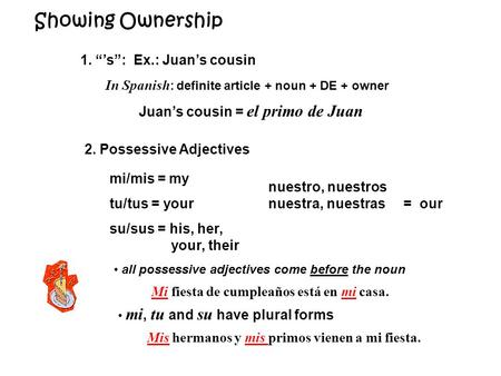 Showing Ownership 1. “’s”: Ex.: Juan’s cousin In Spanish : definite article + noun + DE + owner Juan’s cousin = el primo de Juan 2. Possessive Adjectives.