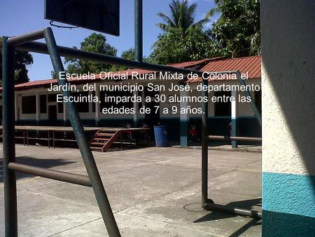 Escuela Oficial Rural Mixta de Colonia el Jardín, del municipio San José, departamento Escuintla, imparda a 30 alumnos entre las edades de 7 a 9 años.