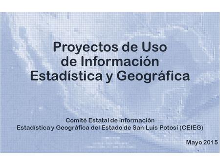 Proyectos de Uso de Información Estadística y Geográfica Comité Estatal de información Estadística y Geográfica del Estado de San Luis Potosí (CEIEG) Mayo.