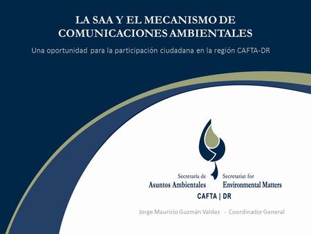 LA SAA Y EL MECANISMO DE COMUNICACIONES AMBIENTALES Una oportunidad para la participación ciudadana en la región CAFTA-DR Jorge Mauricio Guzmán Valdez.