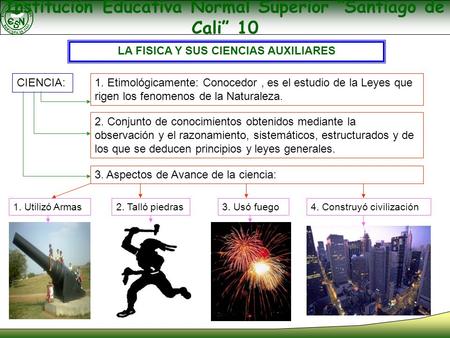 Institución Educativa Normal Superior “Santiago de Cali” 10 LA FISICA Y SUS CIENCIAS AUXILIARES CIENCIA: 1. Etimológicamente: Conocedor, es el estudio.