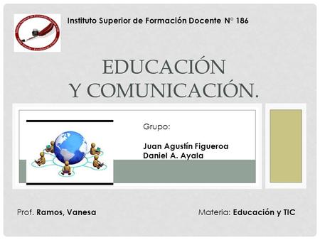 EDUCACIÓN Y COMUNICACIÓN. Instituto Superior de Formación Docente N° 186 Prof. Ramos, Vanesa Grupo: Juan Agustín Figueroa Daniel A. Ayala Materia: Educación.