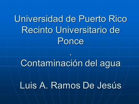 Universidad de Puerto Rico Recinto Universitario de Ponce. Contaminación del agua Luis A. Ramos De Jesús.