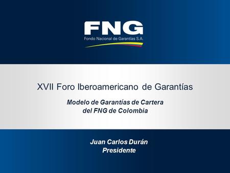 XVII Foro Iberoamericano de Garantías Modelo de Garantías de Cartera del FNG de Colombia Juan Carlos Durán Presidente.
