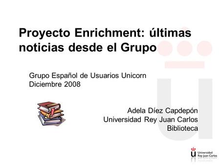 Proyecto Enrichment: últimas noticias desde el Grupo Grupo Español de Usuarios Unicorn Diciembre 2008 Adela Díez Capdepón Universidad Rey Juan Carlos Biblioteca.