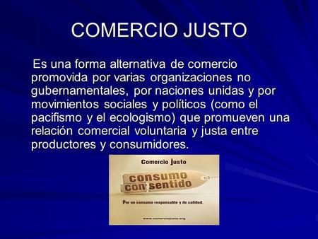 COMERCIO JUSTO Es una forma alternativa de comercio promovida por varias organizaciones no gubernamentales, por naciones unidas y por movimientos sociales.