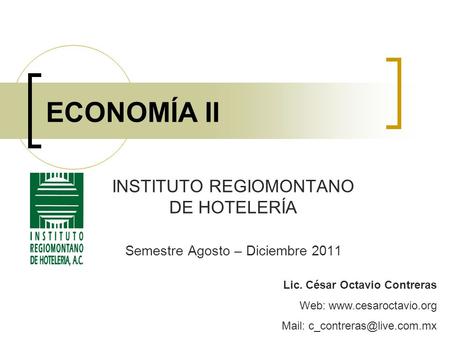 ECONOMÍA II INSTITUTO REGIOMONTANO DE HOTELERÍA Semestre Agosto – Diciembre 2011 Lic. César Octavio Contreras Web:  Mail: