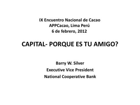 CAPITAL- PORQUE ES TU AMIGO? Barry W. Silver Executive Vice President National Cooperative Bank IX Encuentro Nacional de Cacao APPCacao, Lima Perú 6 de.