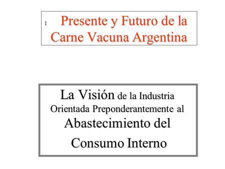1 Presente y Futuro de la Carne Vacuna Argentina 1 Presente y Futuro de la Carne Vacuna Argentina La Visión de la Industria Orientada Preponderantemente.