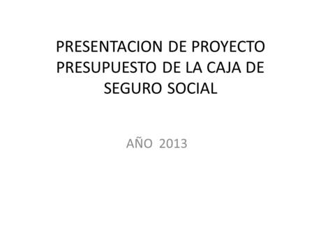 PRESENTACION DE PROYECTO PRESUPUESTO DE LA CAJA DE SEGURO SOCIAL AÑO 2013.