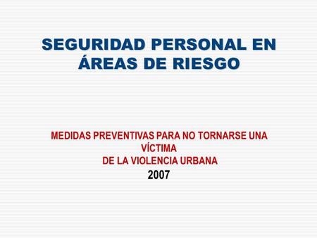SEGURIDAD PERSONAL EN ÁREAS DE RIESGO MEDIDAS PREVENTIVAS PARA NO TORNARSE UNA VÍCTIMA DE LA VIOLENCIA URBANA 2007.