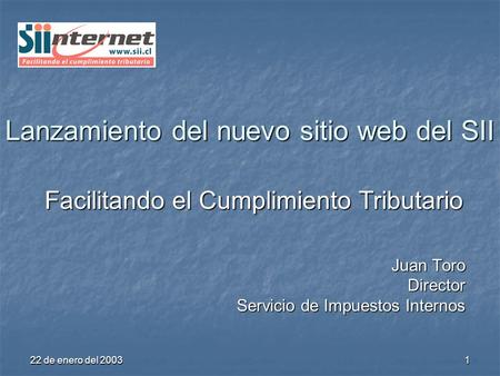 22 de enero del 2003 1 Lanzamiento del nuevo sitio web del SII Facilitando el Cumplimiento Tributario Juan Toro Director Servicio de Impuestos Internos.