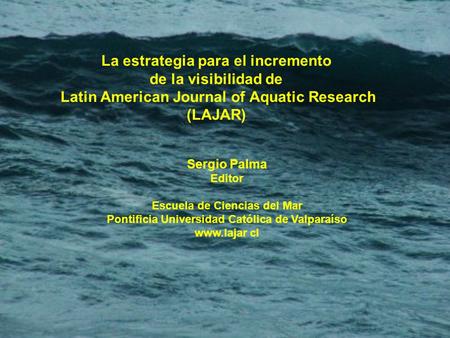 La estrategia para el incremento de la visibilidad de Latin American Journal of Aquatic Research (LAJAR) Sergio Palma Editor Escuela de Ciencias del Mar.