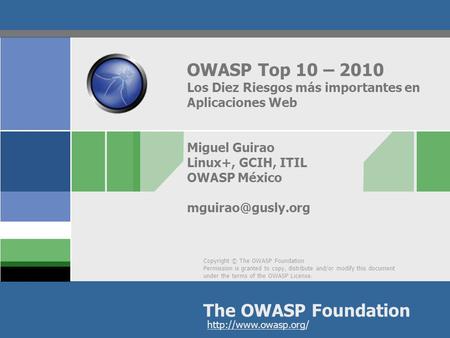 OWASP Top 10 – 2010 Los Diez Riesgos más importantes en Aplicaciones Web Miguel Guirao Linux+, GCIH, ITIL OWASP México mguirao@gusly.org.