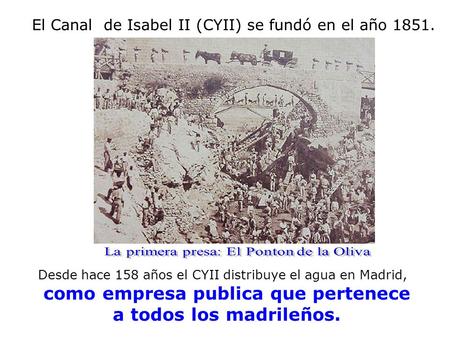 El Canal de Isabel II (CYII) se fundó en el año 1851. Desde hace 158 años el CYII distribuye el agua en Madrid, como empresa publica que pertenece a todos.