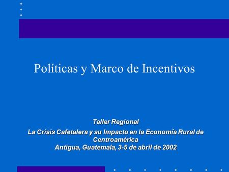 Políticas y Marco de Incentivos Taller Regional La Crisis Cafetalera y su Impacto en la Economía Rural de Centroamérica Antigua, Guatemala, 3-5 de abril.