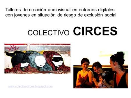 COLECTIVO CIRCES www.colectivocirces.blogspot.com Talleres de creación audiovisual en entornos digitales con jovenes en situación de riesgo de exclusión.