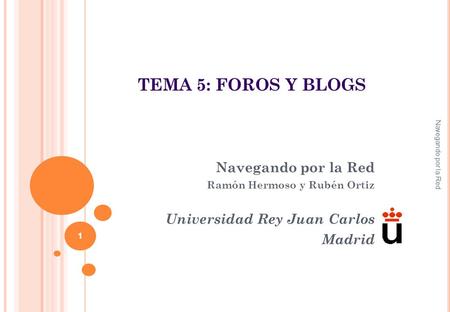 Navegando por la Red Ramón Hermoso y Rubén Ortiz Universidad Rey Juan Carlos Madrid Navegando por la Red 1 TEMA 5: FOROS Y BLOGS.