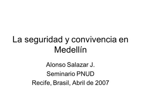 La seguridad y convivencia en Medellín Alonso Salazar J. Seminario PNUD Recife, Brasil, Abril de 2007.
