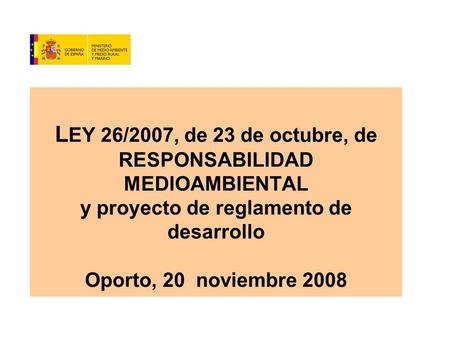 L EY 26/2007, de 23 de octubre, de RESPONSABILIDAD MEDIOAMBIENTAL y proyecto de reglamento de desarrollo Oporto, 20 noviembre 2008.