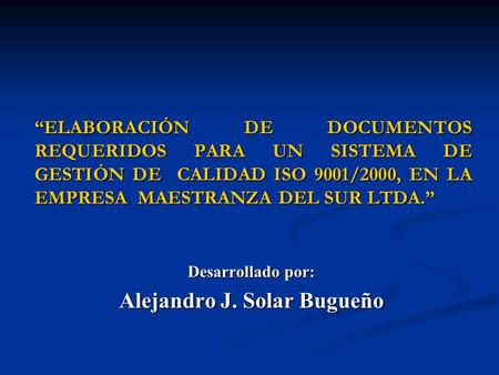 ELABORACIÓN DE DOCUMENTOS REQUERIDOS PARA UN SISTEMA DE GESTIÓN DE CALIDAD ISO 9001/2000, EN LA EMPRESA MAESTRANZA DEL SUR LTDA. Desarrollado por: Alejandro.